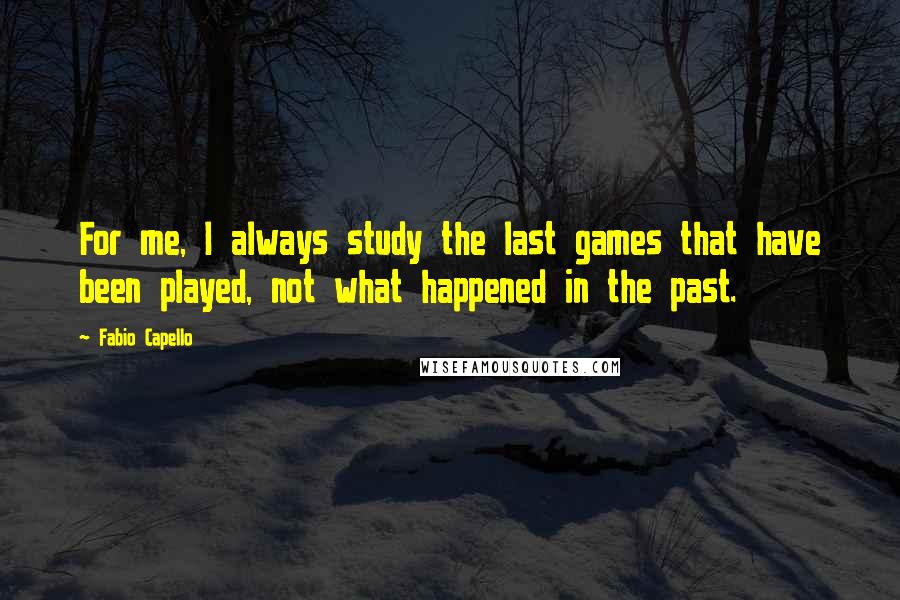 Fabio Capello Quotes: For me, I always study the last games that have been played, not what happened in the past.