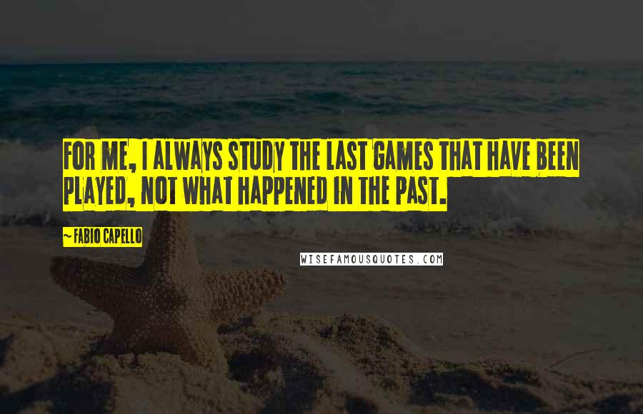 Fabio Capello Quotes: For me, I always study the last games that have been played, not what happened in the past.