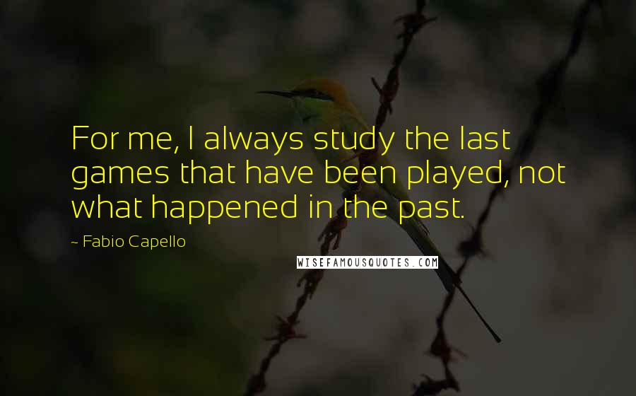 Fabio Capello Quotes: For me, I always study the last games that have been played, not what happened in the past.