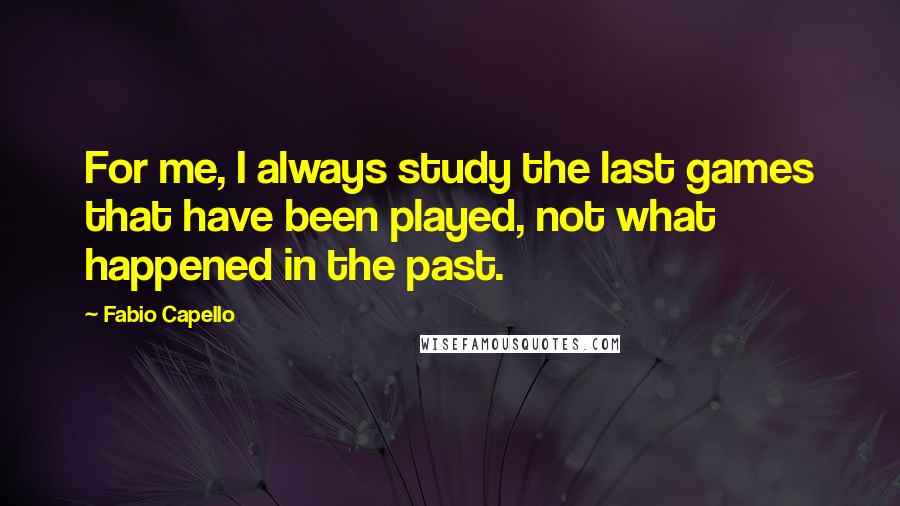 Fabio Capello Quotes: For me, I always study the last games that have been played, not what happened in the past.