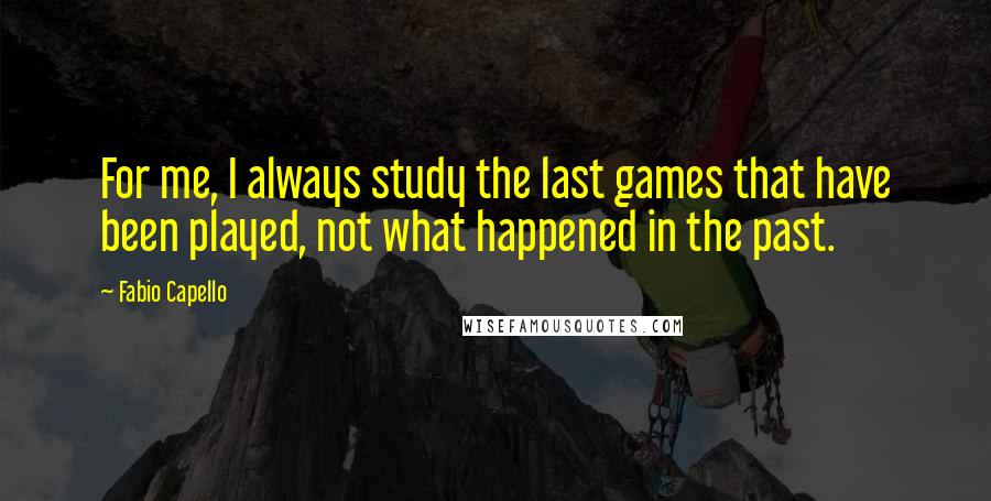 Fabio Capello Quotes: For me, I always study the last games that have been played, not what happened in the past.