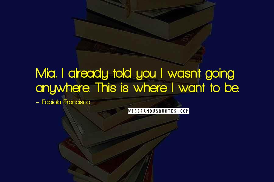 Fabiola Francisco Quotes: Mia, I already told you I wasn't going anywhere. This is where I want to be.