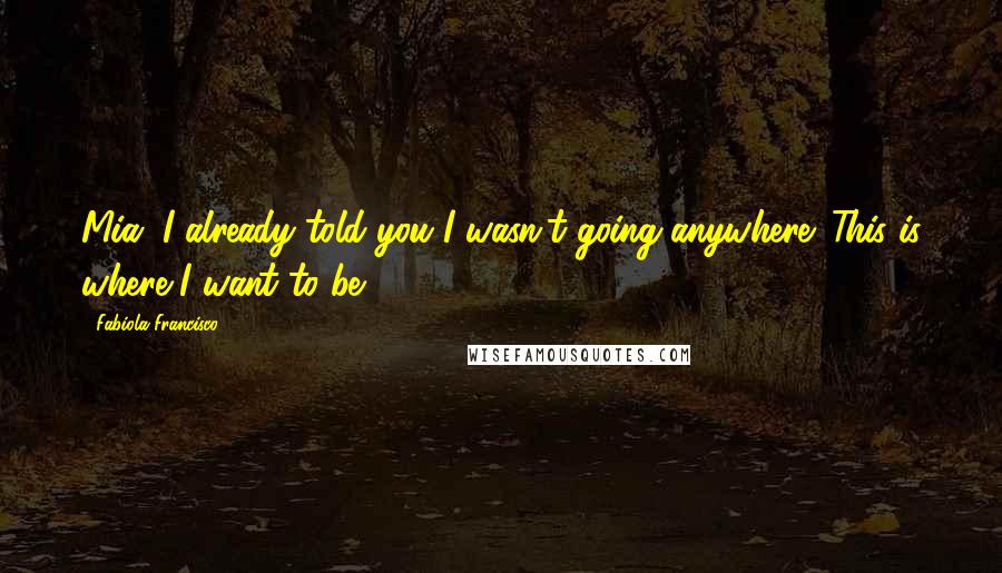 Fabiola Francisco Quotes: Mia, I already told you I wasn't going anywhere. This is where I want to be.