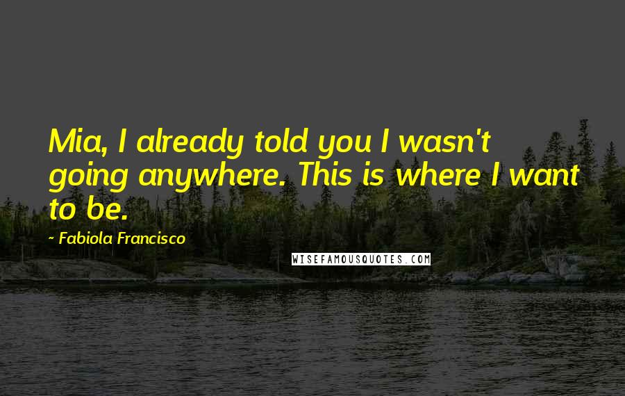 Fabiola Francisco Quotes: Mia, I already told you I wasn't going anywhere. This is where I want to be.