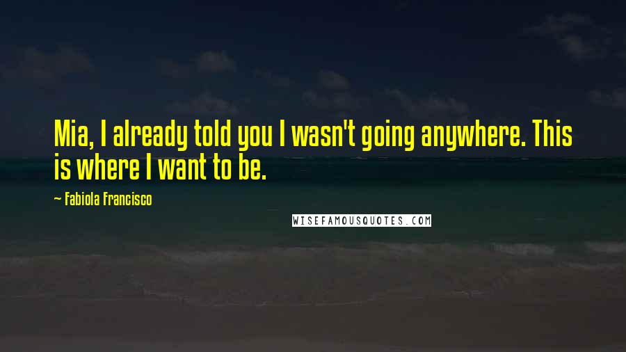 Fabiola Francisco Quotes: Mia, I already told you I wasn't going anywhere. This is where I want to be.