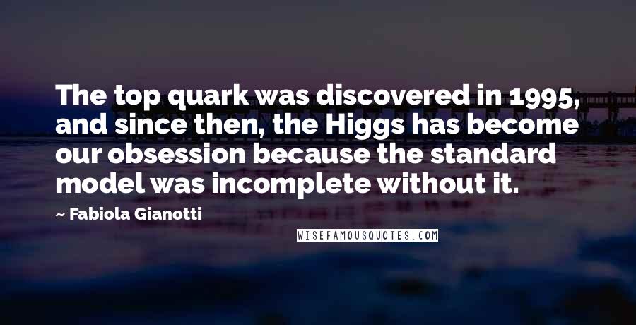 Fabiola Gianotti Quotes: The top quark was discovered in 1995, and since then, the Higgs has become our obsession because the standard model was incomplete without it.