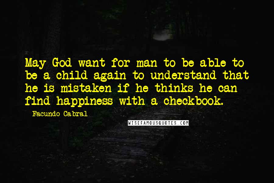 Facundo Cabral Quotes: May God want for man to be able to be a child again to understand that he is mistaken if he thinks he can find happiness with a checkbook.