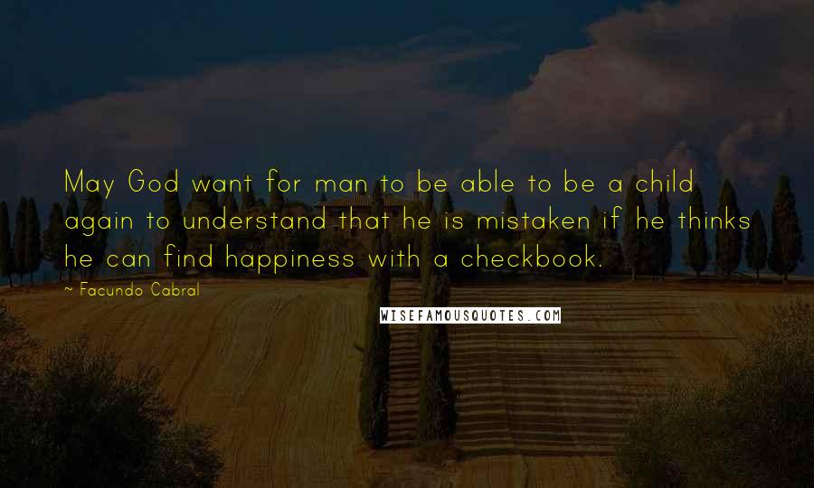 Facundo Cabral Quotes: May God want for man to be able to be a child again to understand that he is mistaken if he thinks he can find happiness with a checkbook.