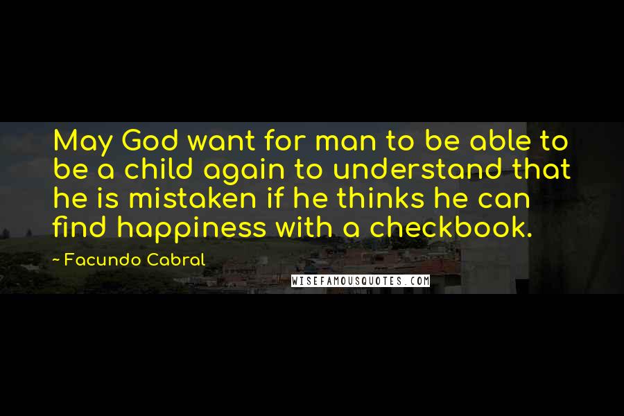 Facundo Cabral Quotes: May God want for man to be able to be a child again to understand that he is mistaken if he thinks he can find happiness with a checkbook.