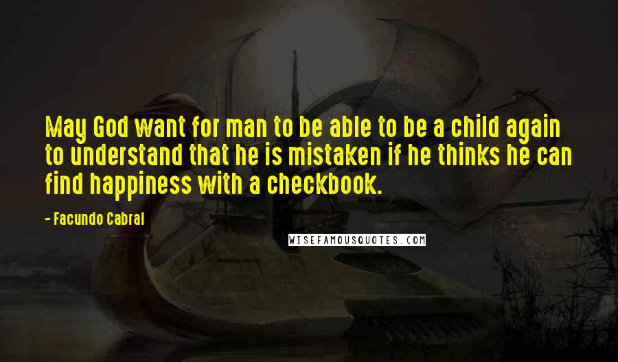Facundo Cabral Quotes: May God want for man to be able to be a child again to understand that he is mistaken if he thinks he can find happiness with a checkbook.