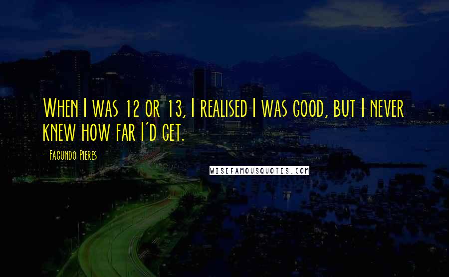 Facundo Pieres Quotes: When I was 12 or 13, I realised I was good, but I never knew how far I'd get.