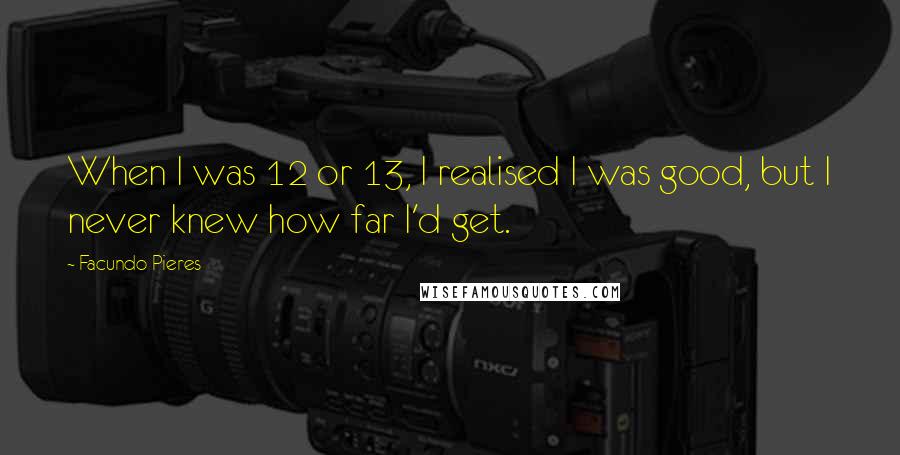 Facundo Pieres Quotes: When I was 12 or 13, I realised I was good, but I never knew how far I'd get.