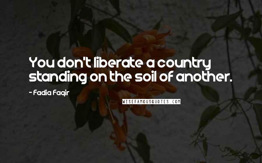 Fadia Faqir Quotes: You don't liberate a country standing on the soil of another.