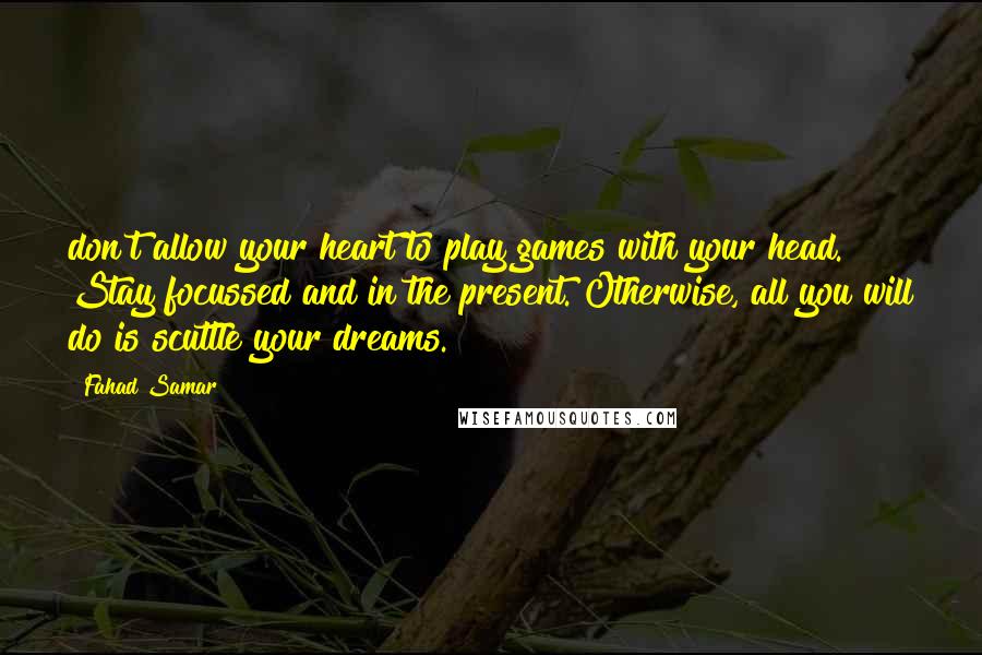 Fahad Samar Quotes: don't allow your heart to play games with your head. Stay focussed and in the present. Otherwise, all you will do is scuttle your dreams.