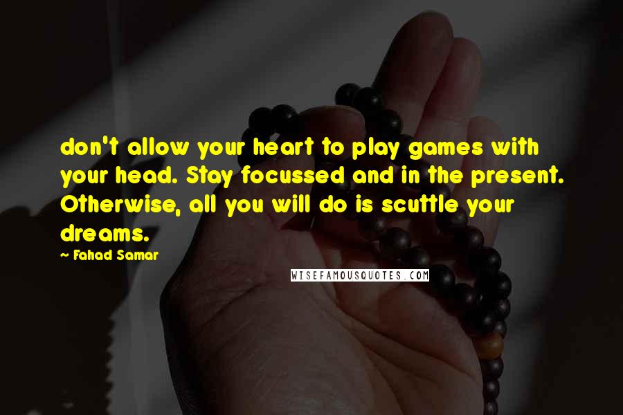 Fahad Samar Quotes: don't allow your heart to play games with your head. Stay focussed and in the present. Otherwise, all you will do is scuttle your dreams.