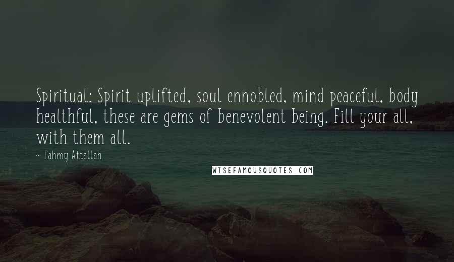 Fahmy Attallah Quotes: Spiritual: Spirit uplifted, soul ennobled, mind peaceful, body healthful, these are gems of benevolent being. Fill your all, with them all.