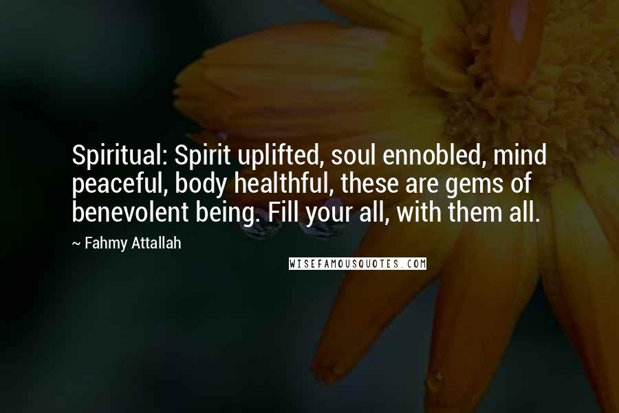 Fahmy Attallah Quotes: Spiritual: Spirit uplifted, soul ennobled, mind peaceful, body healthful, these are gems of benevolent being. Fill your all, with them all.