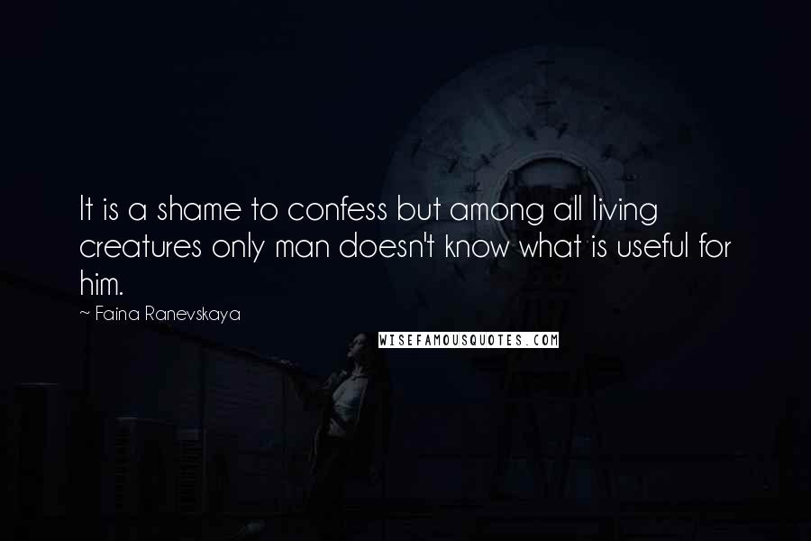 Faina Ranevskaya Quotes: It is a shame to confess but among all living creatures only man doesn't know what is useful for him.