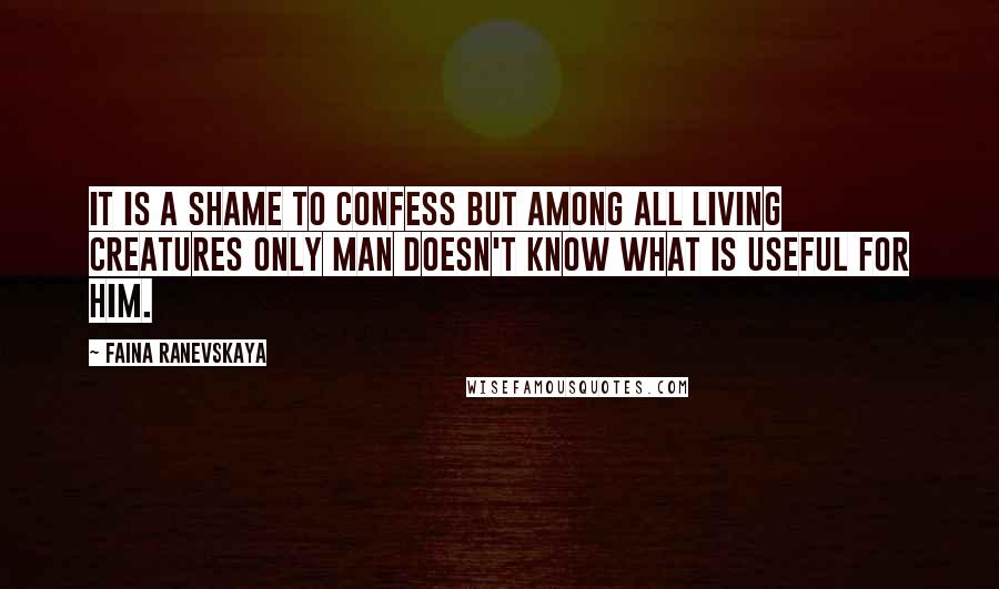 Faina Ranevskaya Quotes: It is a shame to confess but among all living creatures only man doesn't know what is useful for him.