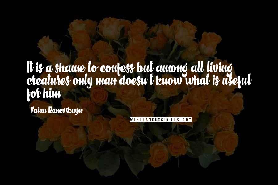 Faina Ranevskaya Quotes: It is a shame to confess but among all living creatures only man doesn't know what is useful for him.