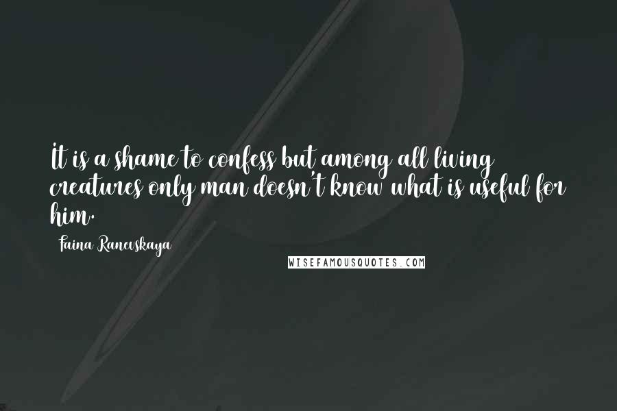 Faina Ranevskaya Quotes: It is a shame to confess but among all living creatures only man doesn't know what is useful for him.