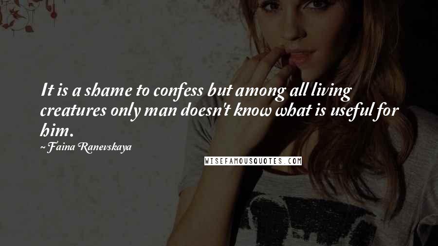 Faina Ranevskaya Quotes: It is a shame to confess but among all living creatures only man doesn't know what is useful for him.