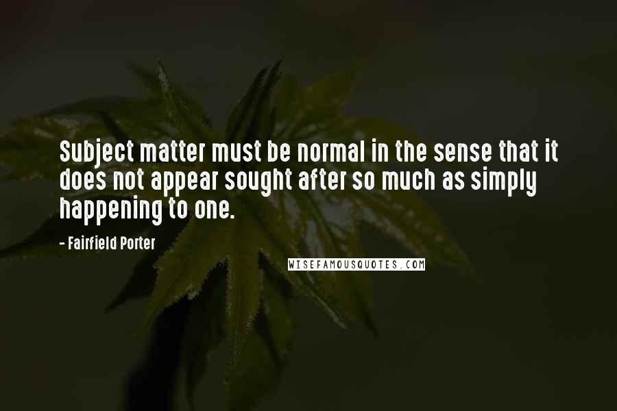 Fairfield Porter Quotes: Subject matter must be normal in the sense that it does not appear sought after so much as simply happening to one.