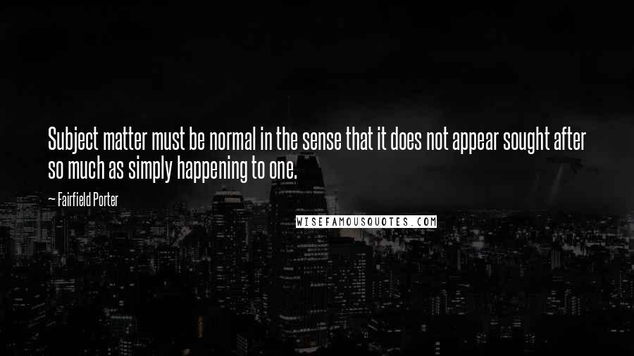 Fairfield Porter Quotes: Subject matter must be normal in the sense that it does not appear sought after so much as simply happening to one.