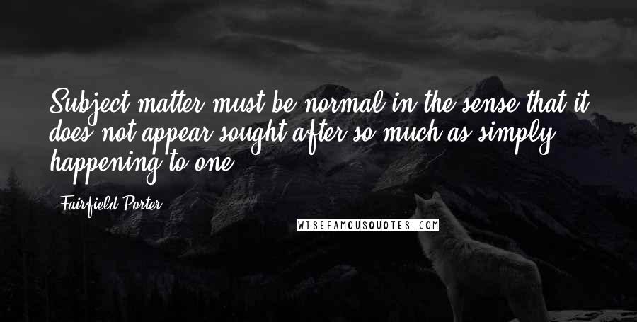 Fairfield Porter Quotes: Subject matter must be normal in the sense that it does not appear sought after so much as simply happening to one.