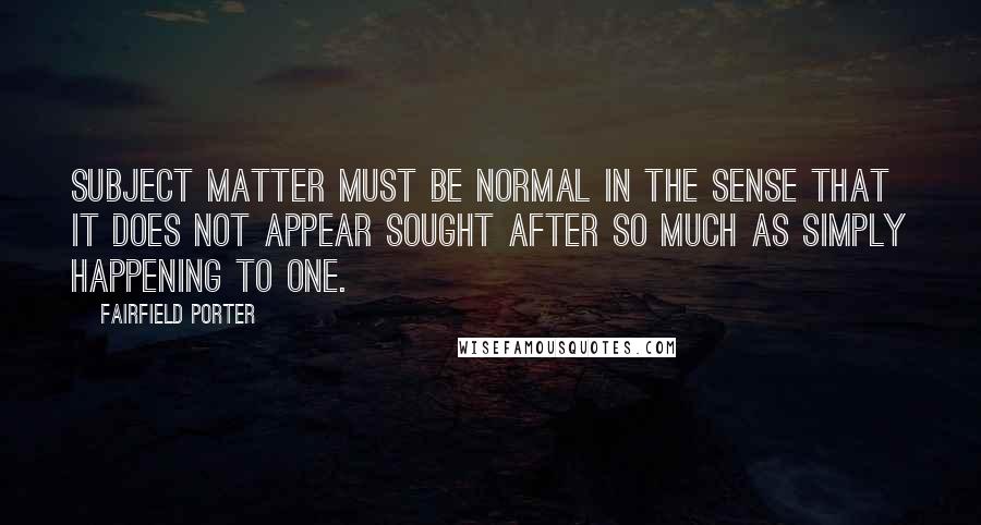 Fairfield Porter Quotes: Subject matter must be normal in the sense that it does not appear sought after so much as simply happening to one.