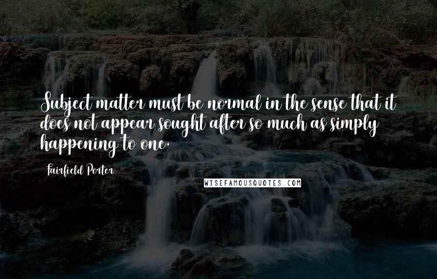 Fairfield Porter Quotes: Subject matter must be normal in the sense that it does not appear sought after so much as simply happening to one.