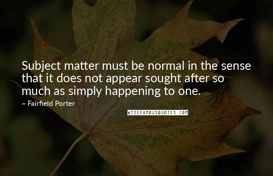 Fairfield Porter Quotes: Subject matter must be normal in the sense that it does not appear sought after so much as simply happening to one.