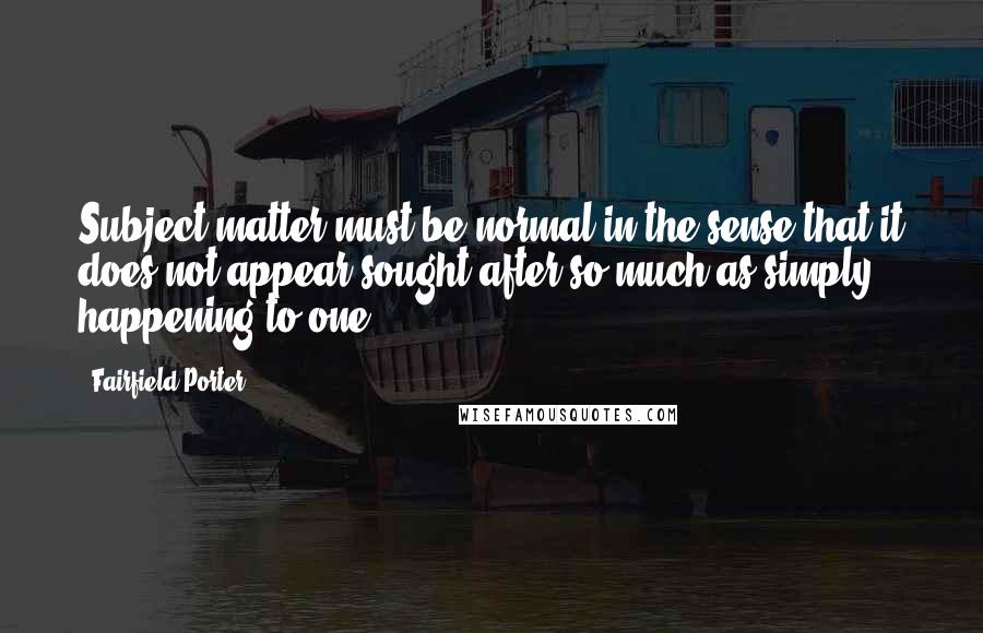 Fairfield Porter Quotes: Subject matter must be normal in the sense that it does not appear sought after so much as simply happening to one.