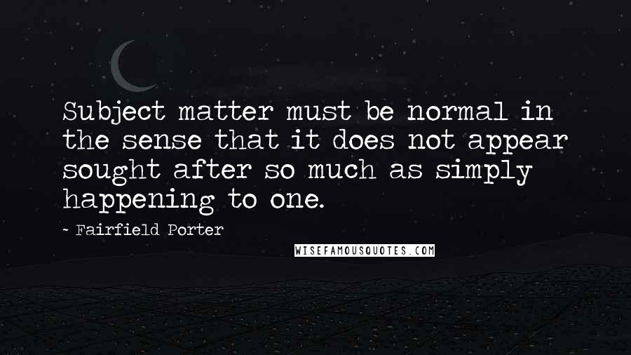 Fairfield Porter Quotes: Subject matter must be normal in the sense that it does not appear sought after so much as simply happening to one.