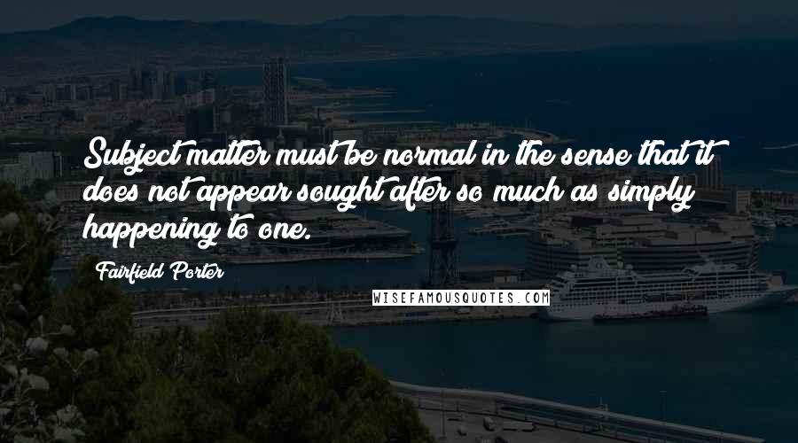 Fairfield Porter Quotes: Subject matter must be normal in the sense that it does not appear sought after so much as simply happening to one.