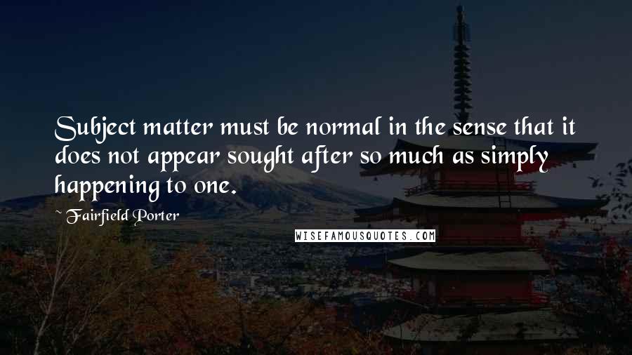 Fairfield Porter Quotes: Subject matter must be normal in the sense that it does not appear sought after so much as simply happening to one.