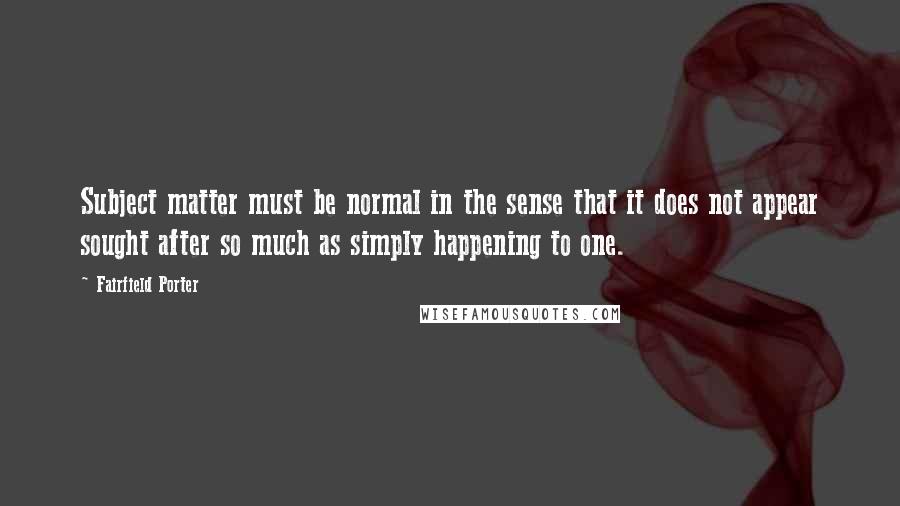 Fairfield Porter Quotes: Subject matter must be normal in the sense that it does not appear sought after so much as simply happening to one.