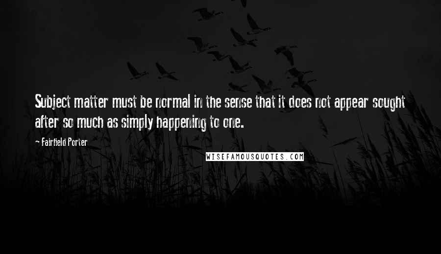 Fairfield Porter Quotes: Subject matter must be normal in the sense that it does not appear sought after so much as simply happening to one.