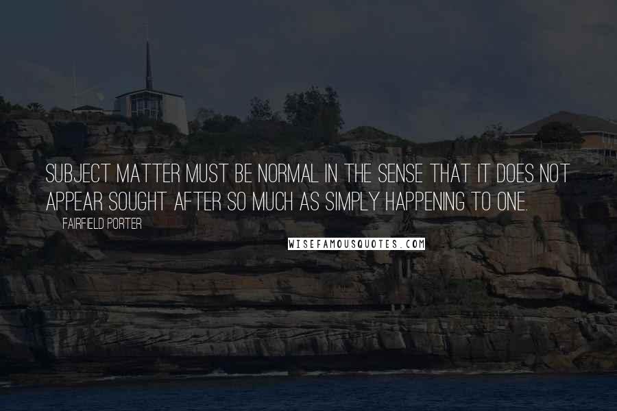 Fairfield Porter Quotes: Subject matter must be normal in the sense that it does not appear sought after so much as simply happening to one.