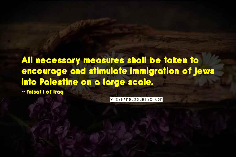 Faisal I Of Iraq Quotes: All necessary measures shall be taken to encourage and stimulate immigration of Jews into Palestine on a large scale.