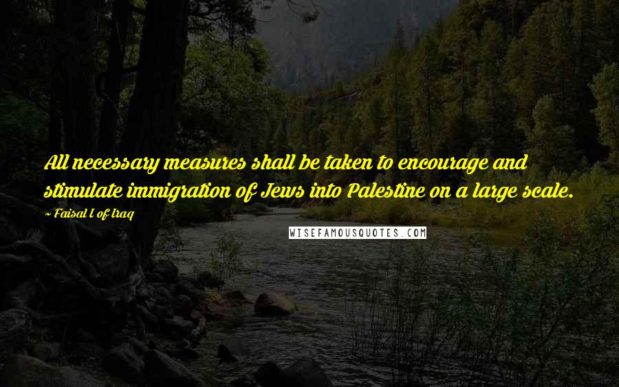 Faisal I Of Iraq Quotes: All necessary measures shall be taken to encourage and stimulate immigration of Jews into Palestine on a large scale.