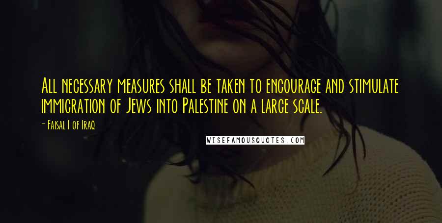 Faisal I Of Iraq Quotes: All necessary measures shall be taken to encourage and stimulate immigration of Jews into Palestine on a large scale.