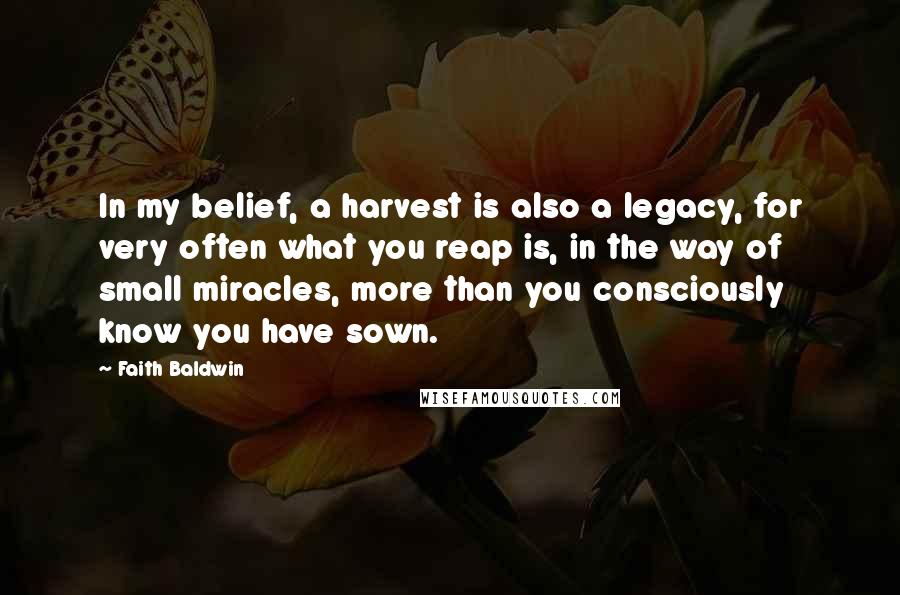 Faith Baldwin Quotes: In my belief, a harvest is also a legacy, for very often what you reap is, in the way of small miracles, more than you consciously know you have sown.