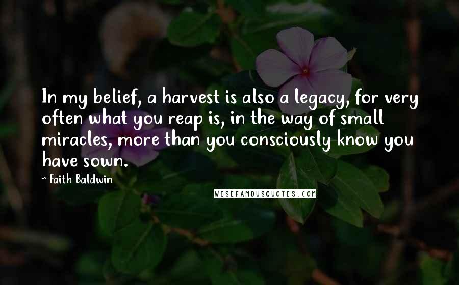 Faith Baldwin Quotes: In my belief, a harvest is also a legacy, for very often what you reap is, in the way of small miracles, more than you consciously know you have sown.
