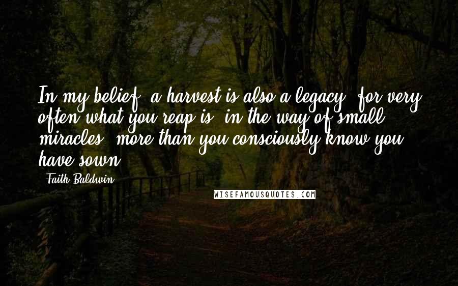 Faith Baldwin Quotes: In my belief, a harvest is also a legacy, for very often what you reap is, in the way of small miracles, more than you consciously know you have sown.