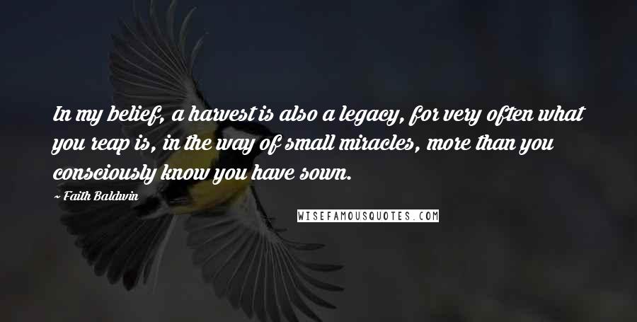 Faith Baldwin Quotes: In my belief, a harvest is also a legacy, for very often what you reap is, in the way of small miracles, more than you consciously know you have sown.