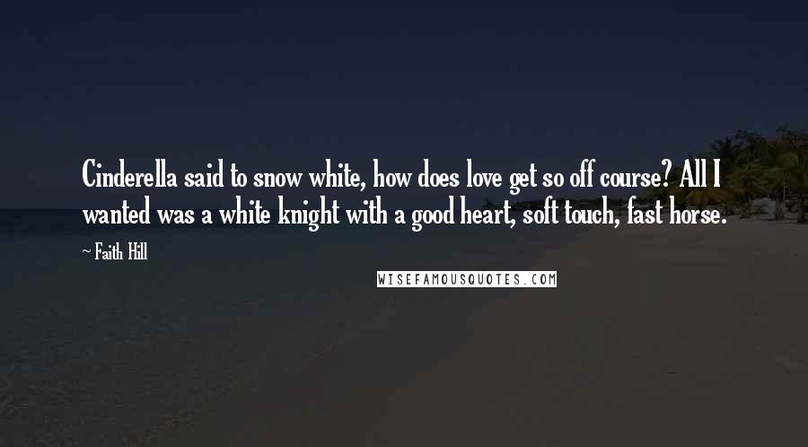 Faith Hill Quotes: Cinderella said to snow white, how does love get so off course? All I wanted was a white knight with a good heart, soft touch, fast horse.