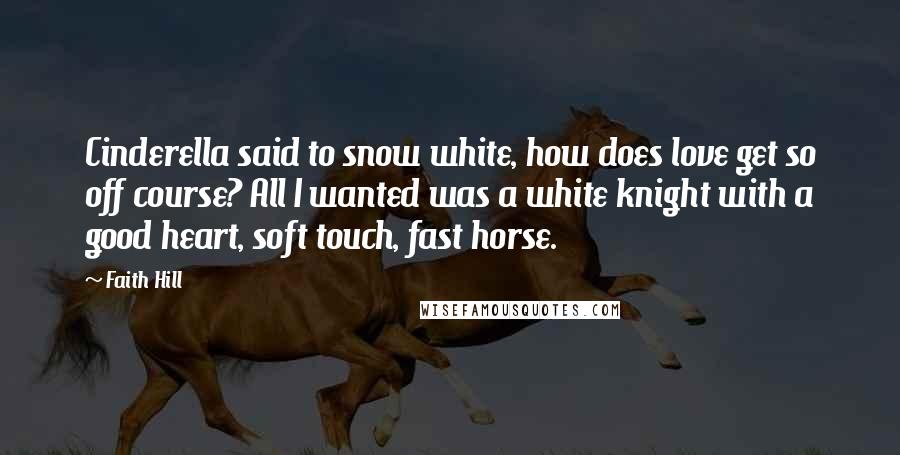 Faith Hill Quotes: Cinderella said to snow white, how does love get so off course? All I wanted was a white knight with a good heart, soft touch, fast horse.