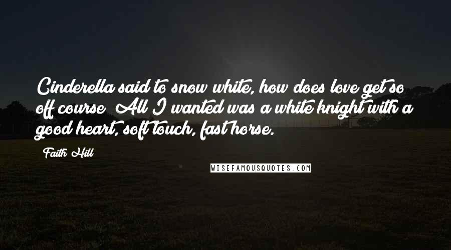 Faith Hill Quotes: Cinderella said to snow white, how does love get so off course? All I wanted was a white knight with a good heart, soft touch, fast horse.