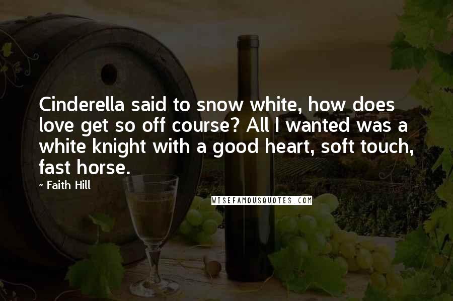 Faith Hill Quotes: Cinderella said to snow white, how does love get so off course? All I wanted was a white knight with a good heart, soft touch, fast horse.